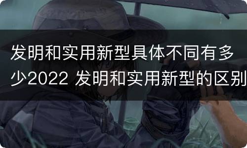发明和实用新型具体不同有多少2022 发明和实用新型的区别有