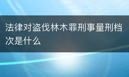 法律对盗伐林木罪刑事量刑档次是什么