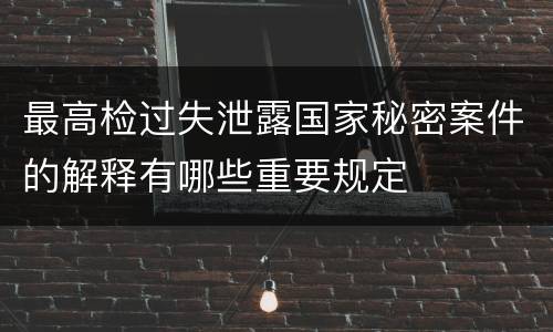 最高检过失泄露国家秘密案件的解释有哪些重要规定