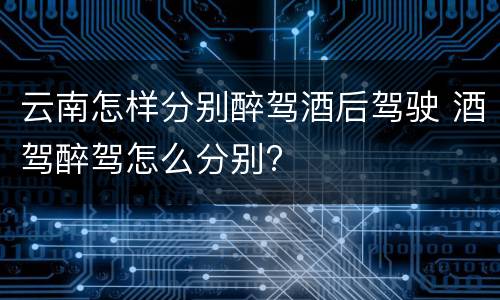 云南怎样分别醉驾酒后驾驶 酒驾醉驾怎么分别?