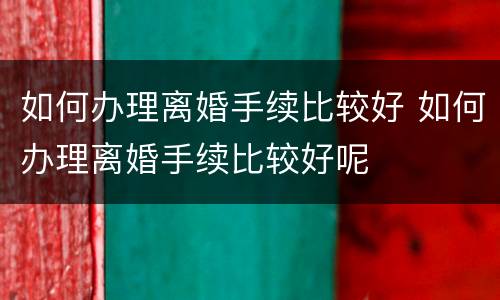如何办理离婚手续比较好 如何办理离婚手续比较好呢