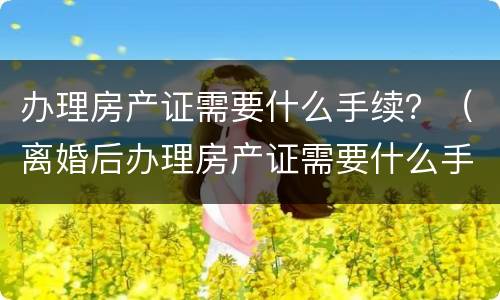办理房产证需要什么手续？（离婚后办理房产证需要什么手续）