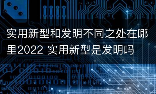 实用新型和发明不同之处在哪里2022 实用新型是发明吗