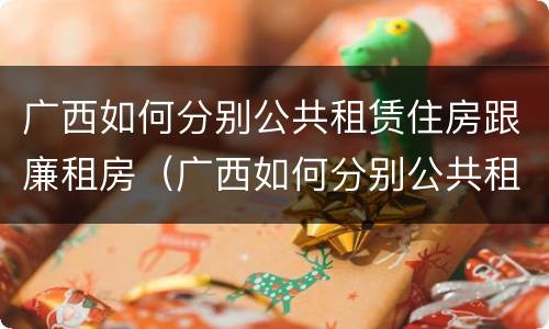 广西如何分别公共租赁住房跟廉租房（广西如何分别公共租赁住房跟廉租房的区别）