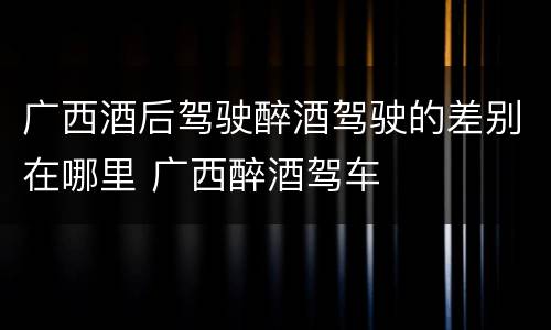 广西酒后驾驶醉酒驾驶的差别在哪里 广西醉酒驾车
