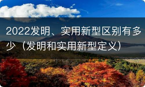 2022发明、实用新型区别有多少（发明和实用新型定义）