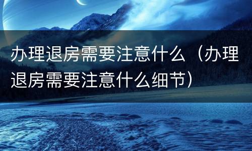 办理退房需要注意什么（办理退房需要注意什么细节）