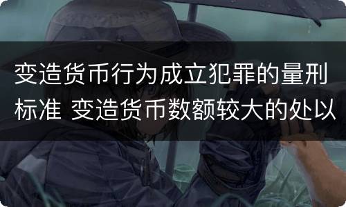 变造货币行为成立犯罪的量刑标准 变造货币数额较大的处以几年以下有期徒刑
