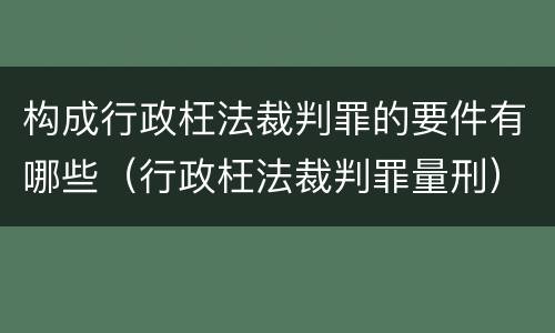 构成行政枉法裁判罪的要件有哪些（行政枉法裁判罪量刑）