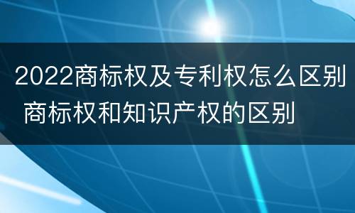 2022商标权及专利权怎么区别 商标权和知识产权的区别