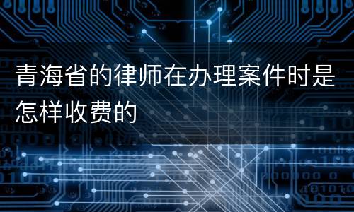 青海省的律师在办理案件时是怎样收费的