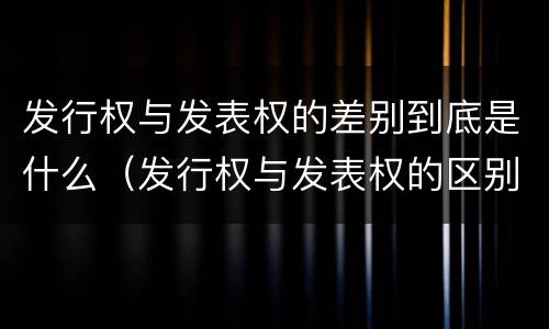 发行权与发表权的差别到底是什么（发行权与发表权的区别）