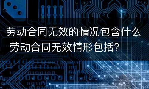 劳动合同无效的情况包含什么 劳动合同无效情形包括?