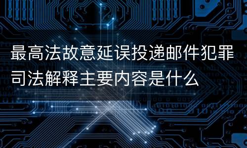 最高法故意延误投递邮件犯罪司法解释主要内容是什么