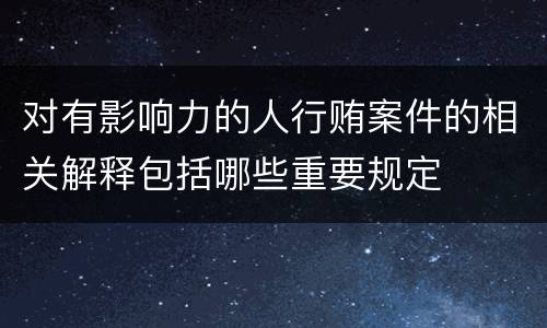 对有影响力的人行贿案件的相关解释包括哪些重要规定