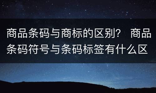 商品条码与商标的区别？ 商品条码符号与条码标签有什么区别