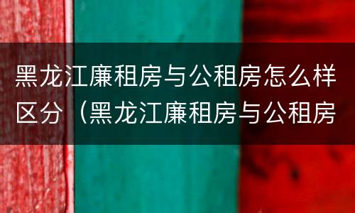 黑龙江廉租房与公租房怎么样区分（黑龙江廉租房与公租房怎么样区分呢）