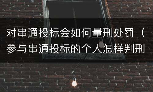 对串通投标会如何量刑处罚（参与串通投标的个人怎样判刑）