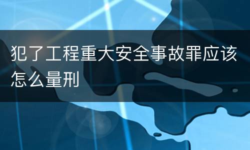 犯了工程重大安全事故罪应该怎么量刑