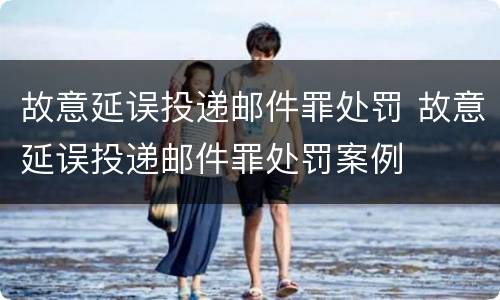 故意延误投递邮件罪处罚 故意延误投递邮件罪处罚案例