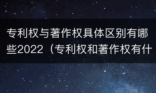 专利权与著作权具体区别有哪些2022（专利权和著作权有什么区别）