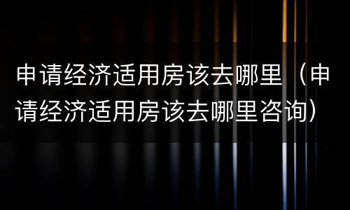 申请经济适用房该去哪里（申请经济适用房该去哪里咨询）