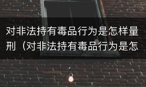 对非法持有毒品行为是怎样量刑（对非法持有毒品行为是怎样量刑的）