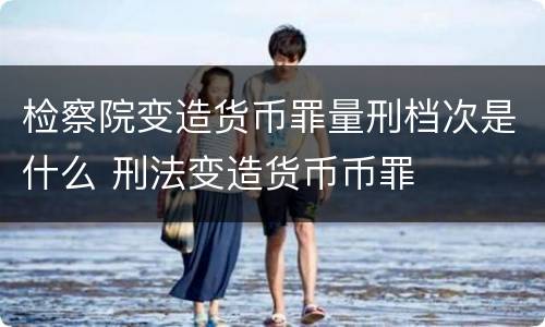 检察院变造货币罪量刑档次是什么 刑法变造货币币罪