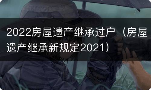 2022房屋遗产继承过户（房屋遗产继承新规定2021）