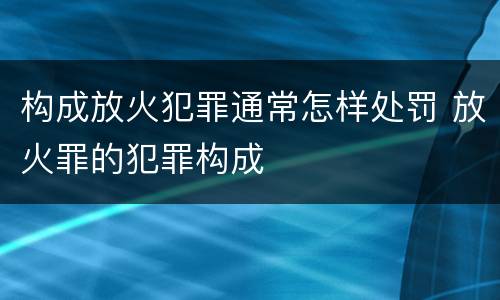 构成放火犯罪通常怎样处罚 放火罪的犯罪构成
