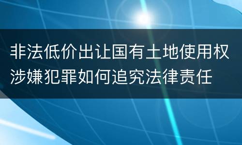 非法低价出让国有土地使用权涉嫌犯罪如何追究法律责任