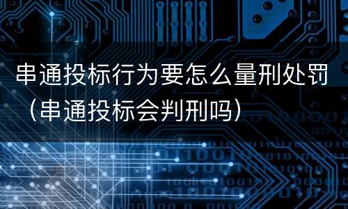 串通投标行为要怎么量刑处罚（串通投标会判刑吗）