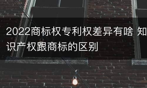 2022商标权专利权差异有啥 知识产权跟商标的区别