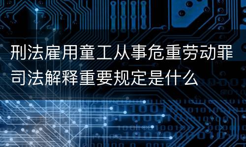 刑法雇用童工从事危重劳动罪司法解释重要规定是什么
