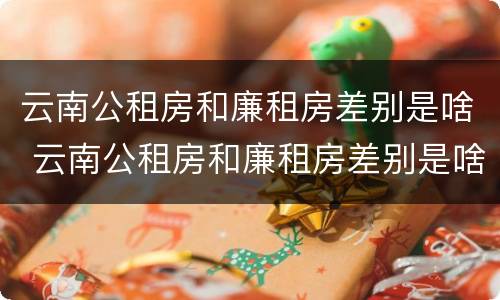 云南公租房和廉租房差别是啥 云南公租房和廉租房差别是啥啊