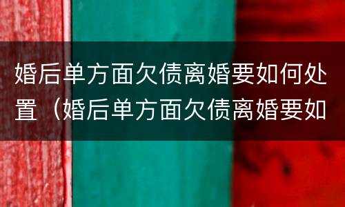 婚后单方面欠债离婚要如何处置（婚后单方面欠债离婚要如何处置呢）