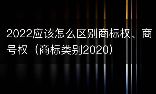 2022应该怎么区别商标权、商号权（商标类别2020）
