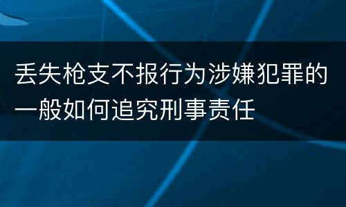 丢失枪支不报行为涉嫌犯罪的一般如何追究刑事责任