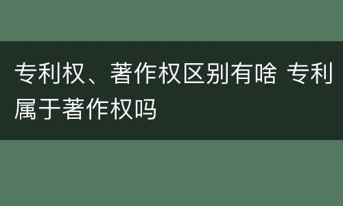 专利权、著作权区别有啥 专利属于著作权吗