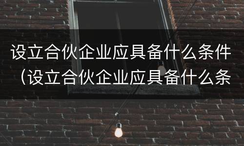 设立合伙企业应具备什么条件（设立合伙企业应具备什么条件呢）