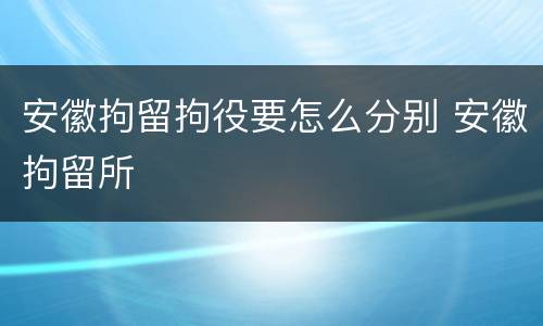安徽拘留拘役要怎么分别 安徽拘留所