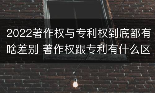 2022著作权与专利权到底都有啥差别 著作权跟专利有什么区别