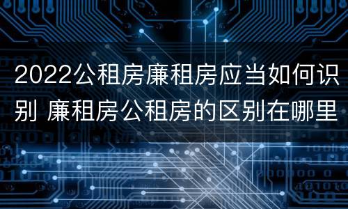 2022公租房廉租房应当如何识别 廉租房公租房的区别在哪里