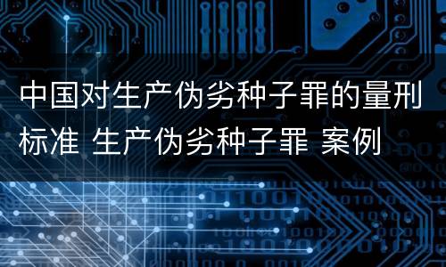 中国对生产伪劣种子罪的量刑标准 生产伪劣种子罪 案例