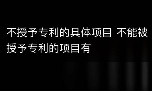 不授予专利的具体项目 不能被授予专利的项目有