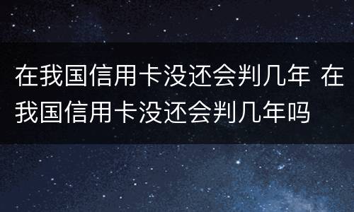 在我国信用卡没还会判几年 在我国信用卡没还会判几年吗