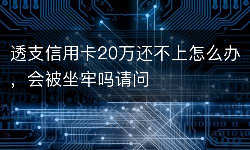 透支信用卡20万还不上怎么办，会被坐牢吗请问