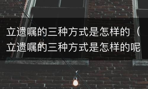 立遗嘱的三种方式是怎样的（立遗嘱的三种方式是怎样的呢）