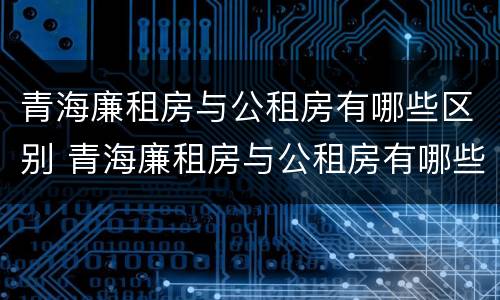 青海廉租房与公租房有哪些区别 青海廉租房与公租房有哪些区别和联系