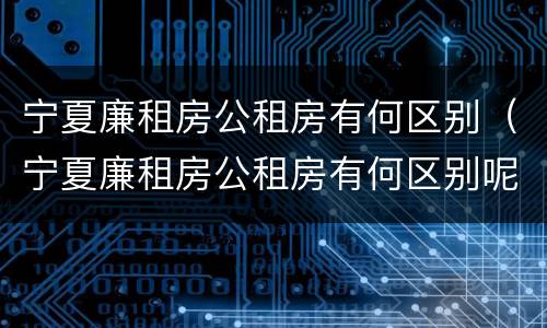 宁夏廉租房公租房有何区别（宁夏廉租房公租房有何区别呢）